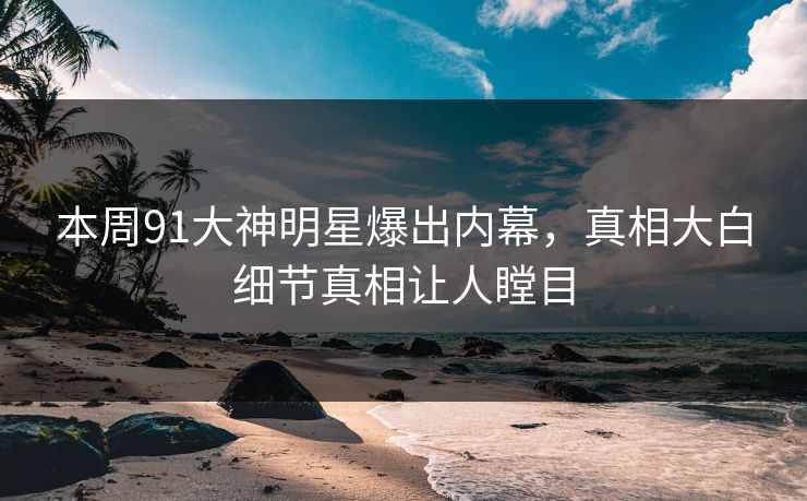 本周91大神明星爆出内幕，真相大白细节真相让人瞠目