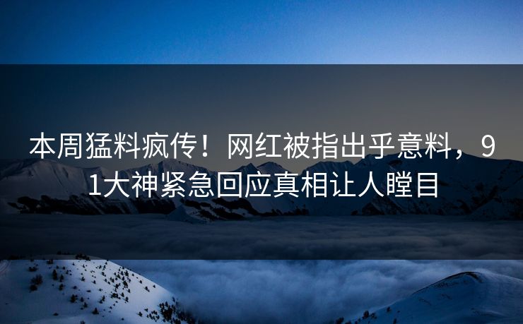 本周猛料疯传！网红被指出乎意料，91大神紧急回应真相让人瞠目