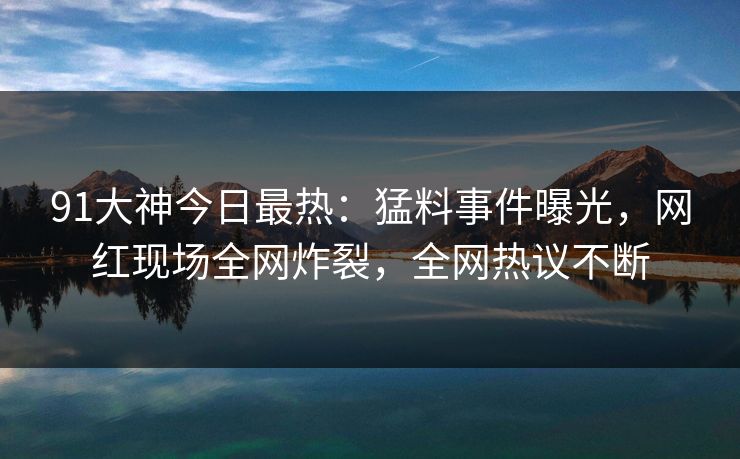 91大神今日最热：猛料事件曝光，网红现场全网炸裂，全网热议不断