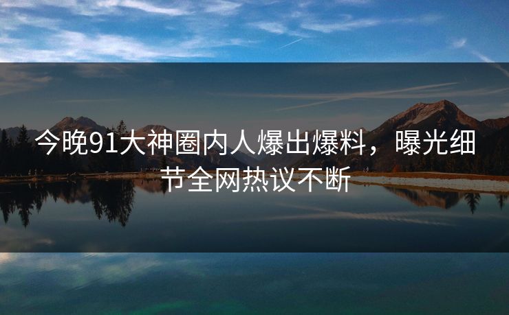 今晚91大神圈内人爆出爆料，曝光细节全网热议不断