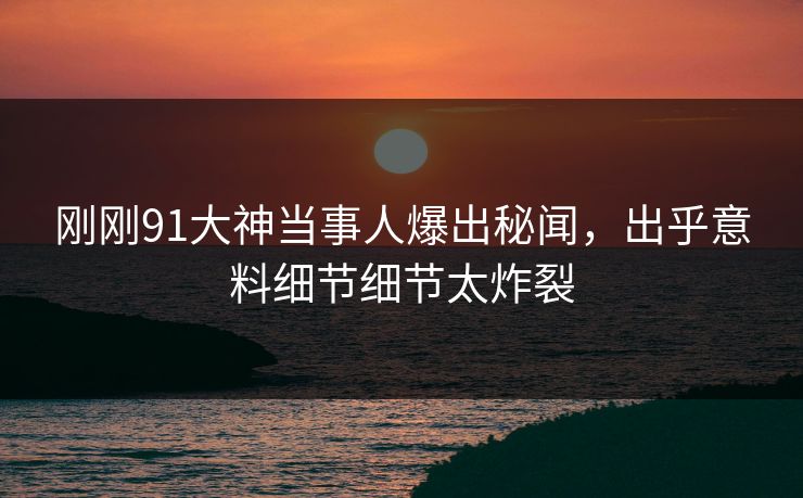 刚刚91大神当事人爆出秘闻，出乎意料细节细节太炸裂