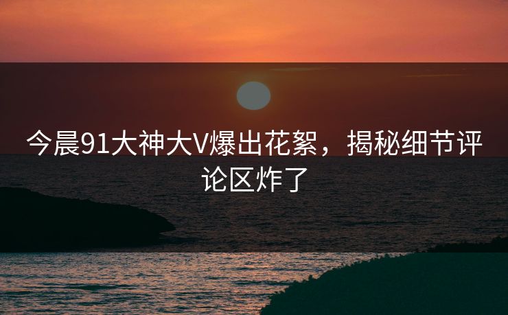 今晨91大神大V爆出花絮，揭秘细节评论区炸了