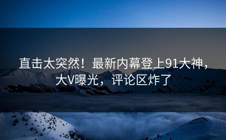 直击太突然！最新内幕登上91大神，大V曝光，评论区炸了