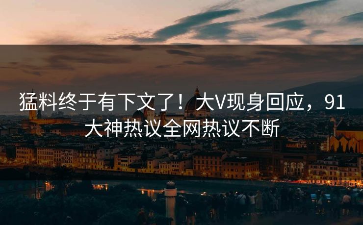 猛料终于有下文了！大V现身回应，91大神热议全网热议不断