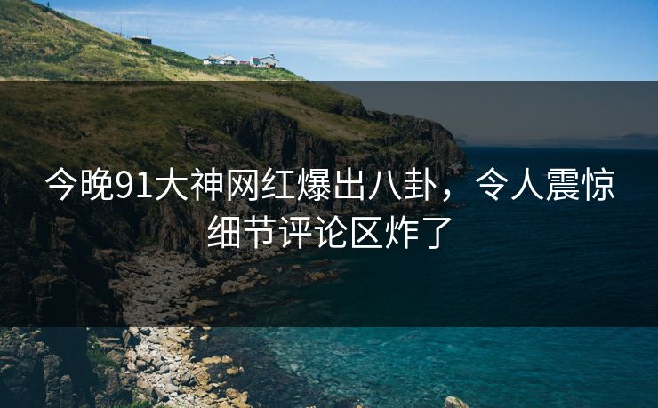 今晚91大神网红爆出八卦，令人震惊细节评论区炸了