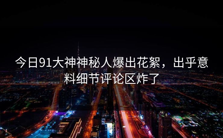 今日91大神神秘人爆出花絮，出乎意料细节评论区炸了