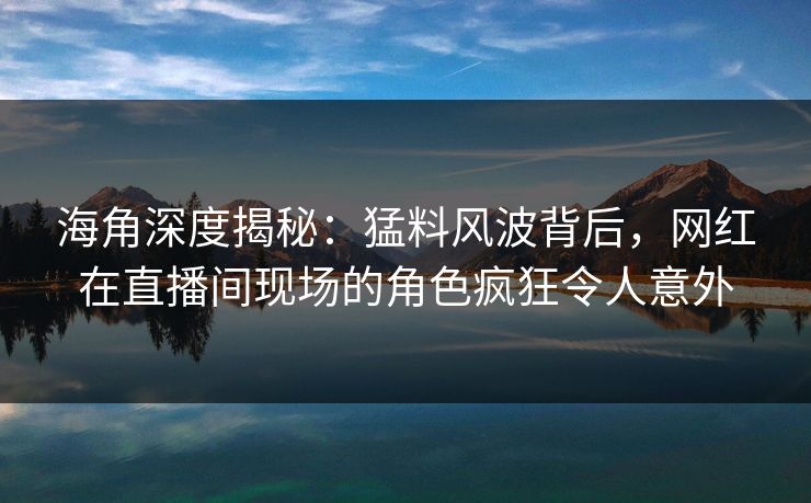 海角深度揭秘：猛料风波背后，网红在直播间现场的角色疯狂令人意外