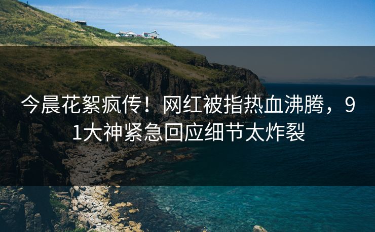 今晨花絮疯传!网红被指热血沸腾,91大神紧急回应细节太炸裂