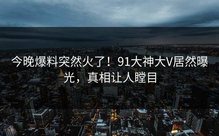今晚爆料突然火了！91大神大V居然曝光，真相让人瞠目
