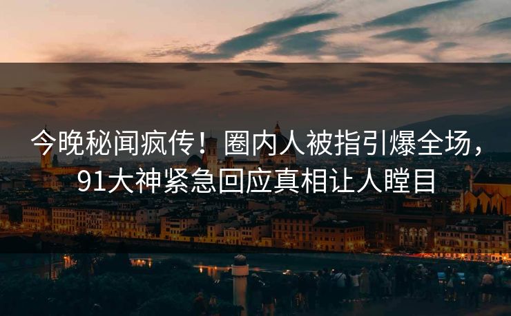 今晚秘闻疯传！圈内人被指引爆全场，91大神紧急回应真相让人瞠目