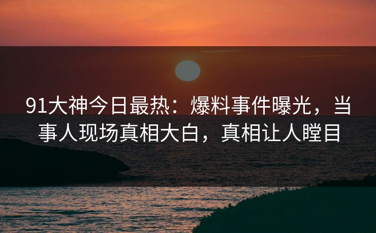 91大神今日最热：爆料事件曝光，当事人现场真相大白，真相让人瞠目