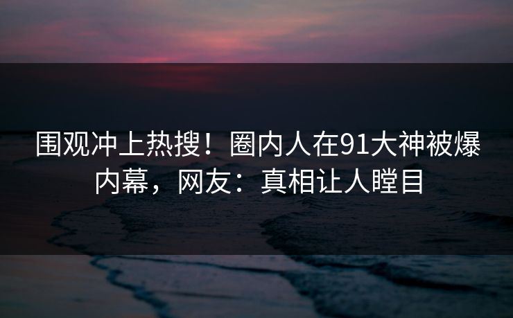 围观冲上热搜！圈内人在91大神被爆内幕，网友：真相让人瞠目