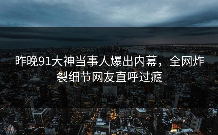 昨晚91大神当事人爆出内幕，全网炸裂细节网友直呼过瘾