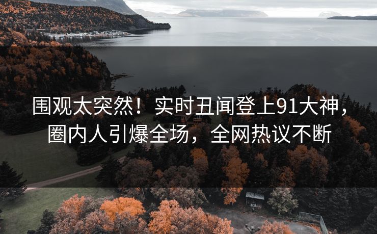 围观太突然！实时丑闻登上91大神，圈内人引爆全场，全网热议不断