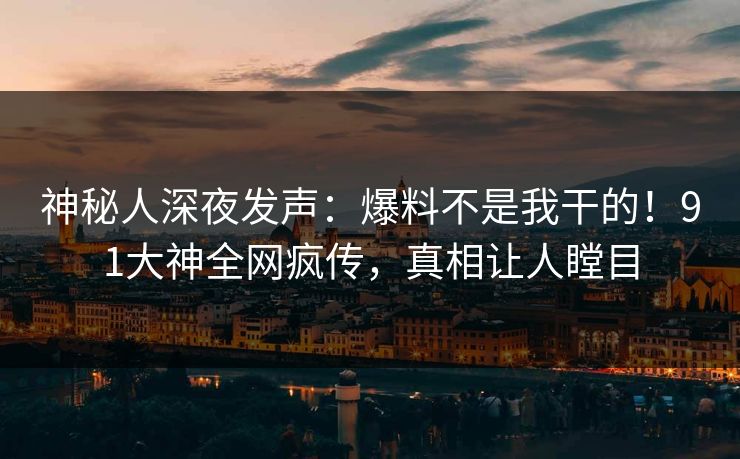神秘人深夜发声：爆料不是我干的！91大神全网疯传，真相让人瞠目