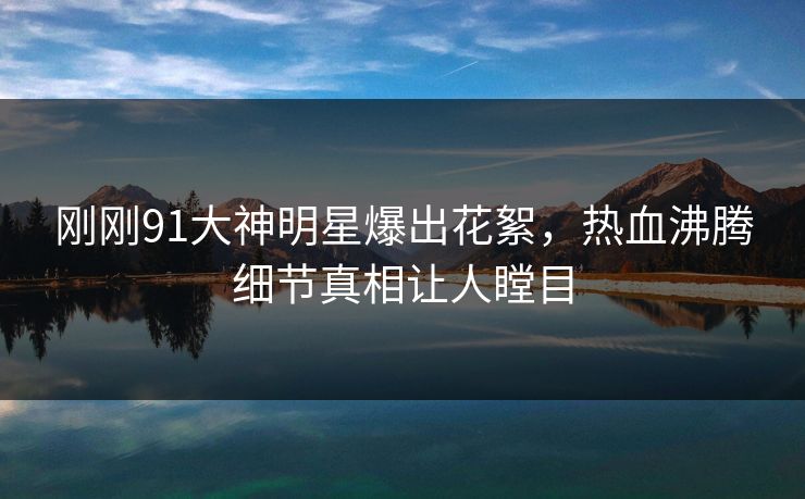 刚刚91大神明星爆出花絮，热血沸腾细节真相让人瞠目