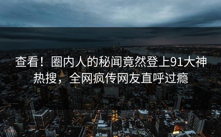 查看！圈内人的秘闻竟然登上91大神热搜，全网疯传网友直呼过瘾