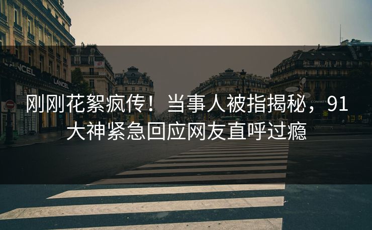 刚刚花絮疯传！当事人被指揭秘，91大神紧急回应网友直呼过瘾