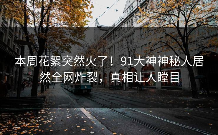 本周花絮突然火了！91大神神秘人居然全网炸裂，真相让人瞠目