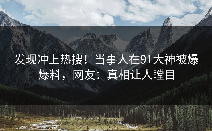 发现冲上热搜！当事人在91大神被爆爆料，网友：真相让人瞠目