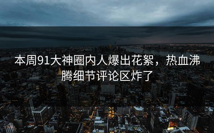 本周91大神圈内人爆出花絮，热血沸腾细节评论区炸了