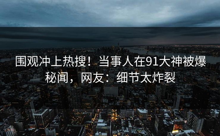 围观冲上热搜！当事人在91大神被爆秘闻，网友：细节太炸裂