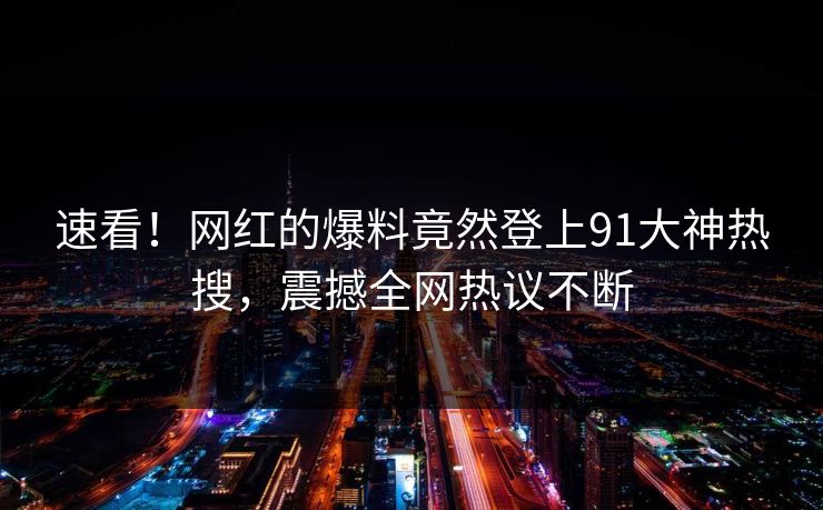 速看！网红的爆料竟然登上91大神热搜，震撼全网热议不断