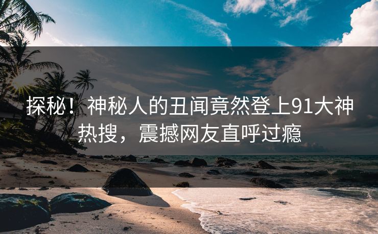 探秘！神秘人的丑闻竟然登上91大神热搜，震撼网友直呼过瘾