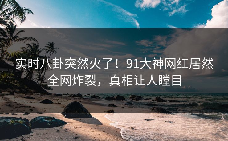 实时八卦突然火了！91大神网红居然全网炸裂，真相让人瞠目