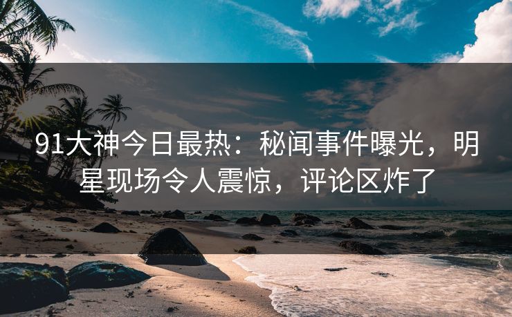 91大神今日最热：秘闻事件曝光，明星现场令人震惊，评论区炸了