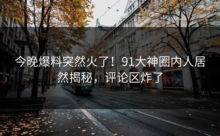 今晚爆料突然火了！91大神圈内人居然揭秘，评论区炸了