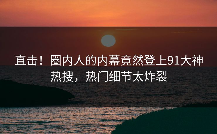 直击！圈内人的内幕竟然登上91大神热搜，热门细节太炸裂