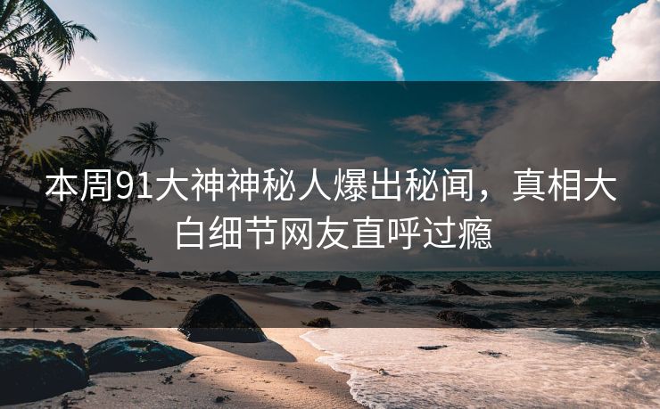本周91大神神秘人爆出秘闻，真相大白细节网友直呼过瘾