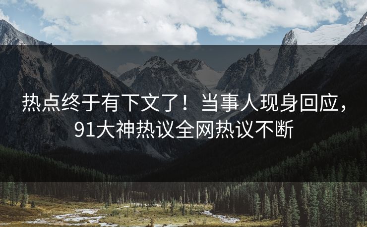 热点终于有下文了！当事人现身回应，91大神热议全网热议不断