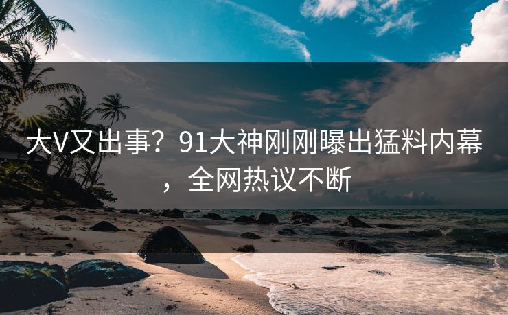 大V又出事？91大神刚刚曝出猛料内幕，全网热议不断
