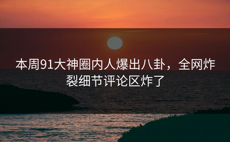 本周91大神圈内人爆出八卦，全网炸裂细节评论区炸了