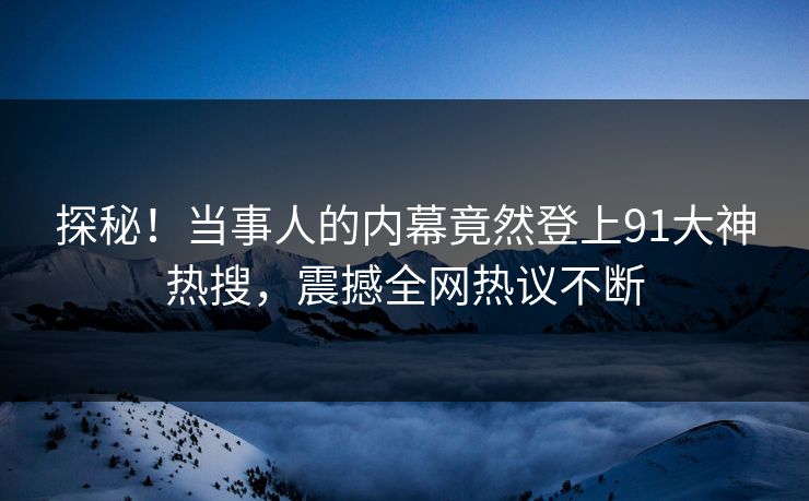 探秘！当事人的内幕竟然登上91大神热搜，震撼全网热议不断