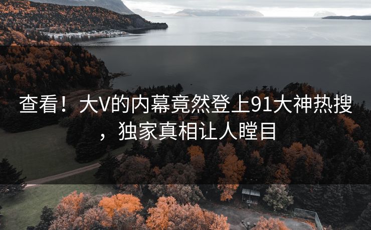 查看！大V的内幕竟然登上91大神热搜，独家真相让人瞠目