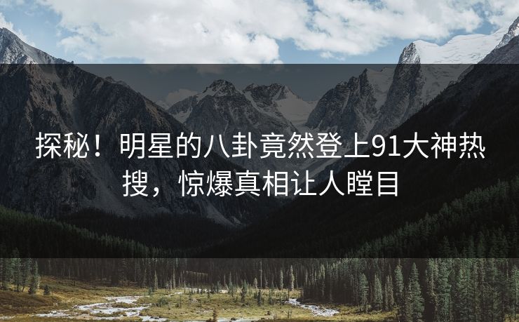 探秘！明星的八卦竟然登上91大神热搜，惊爆真相让人瞠目
