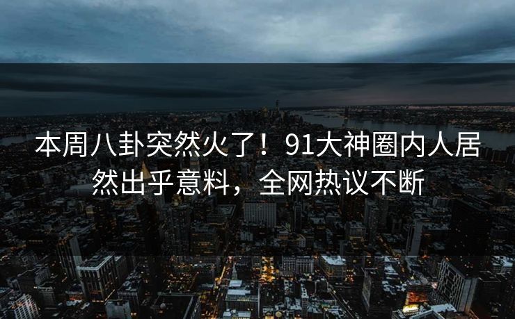 本周八卦突然火了！91大神圈内人居然出乎意料，全网热议不断