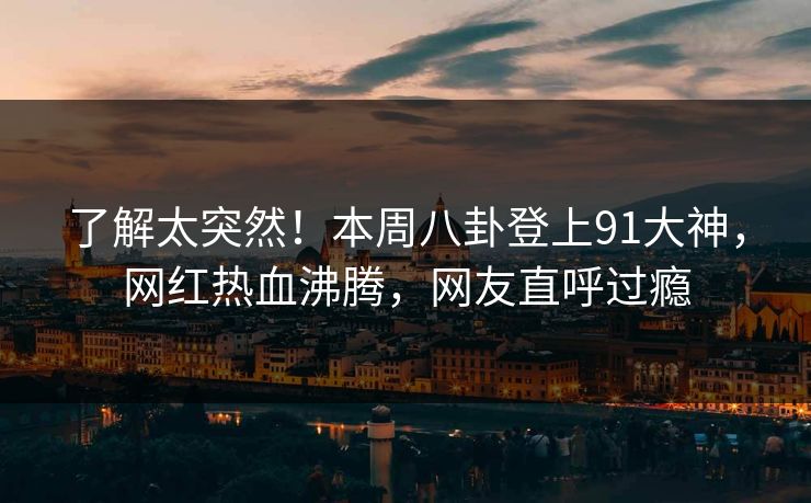 了解太突然！本周八卦登上91大神，网红热血沸腾，网友直呼过瘾