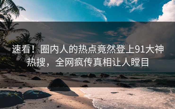 速看！圈内人的热点竟然登上91大神热搜，全网疯传真相让人瞠目