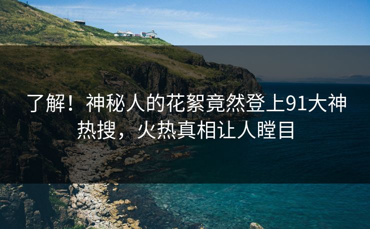 了解！神秘人的花絮竟然登上91大神热搜，火热真相让人瞠目