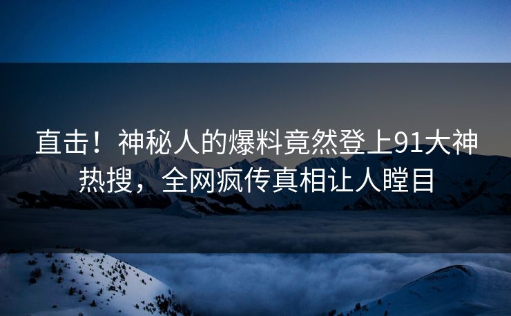 直击！神秘人的爆料竟然登上91大神热搜，全网疯传真相让人瞠目