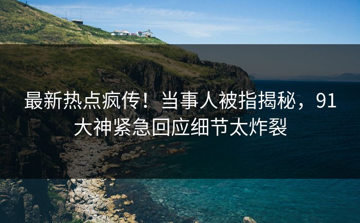 最新热点疯传！当事人被指揭秘，91大神紧急回应细节太炸裂