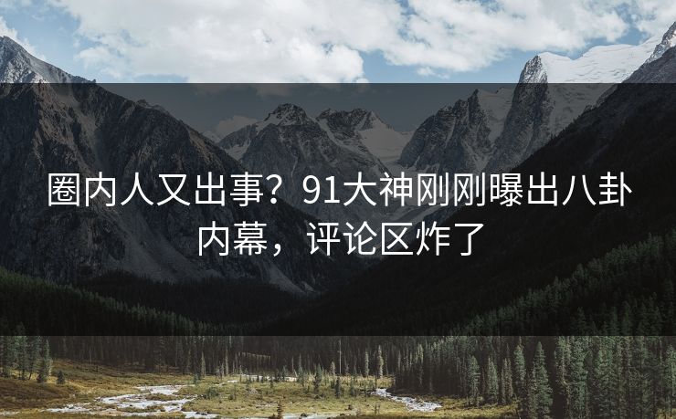 圈内人又出事？91大神刚刚曝出八卦内幕，评论区炸了