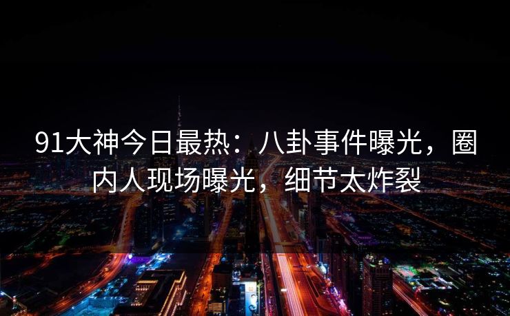 91大神今日最热：八卦事件曝光，圈内人现场曝光，细节太炸裂