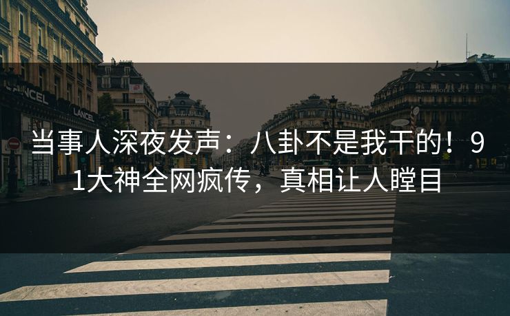 当事人深夜发声：八卦不是我干的！91大神全网疯传，真相让人瞠目