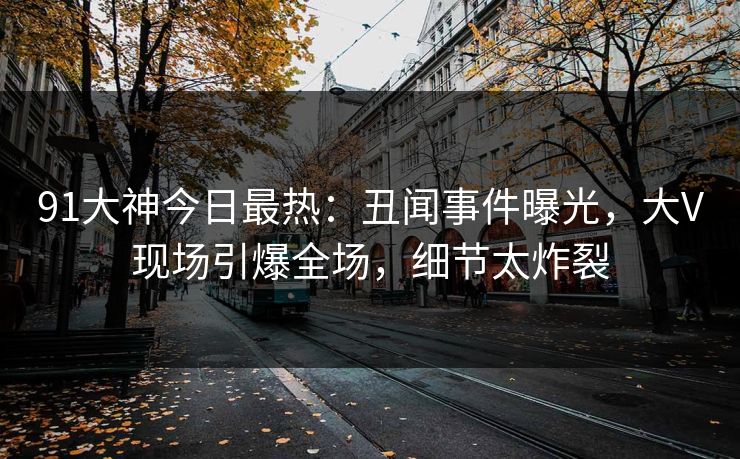 91大神今日最热：丑闻事件曝光，大V现场引爆全场，细节太炸裂