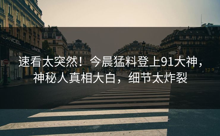 速看太突然！今晨猛料登上91大神，神秘人真相大白，细节太炸裂